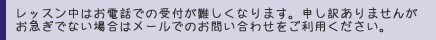 レッスン中はお電話での受付が難しくなります。申し訳ありませんがお急ぎでない場合はメールでのお問い合わせをご利用ください。